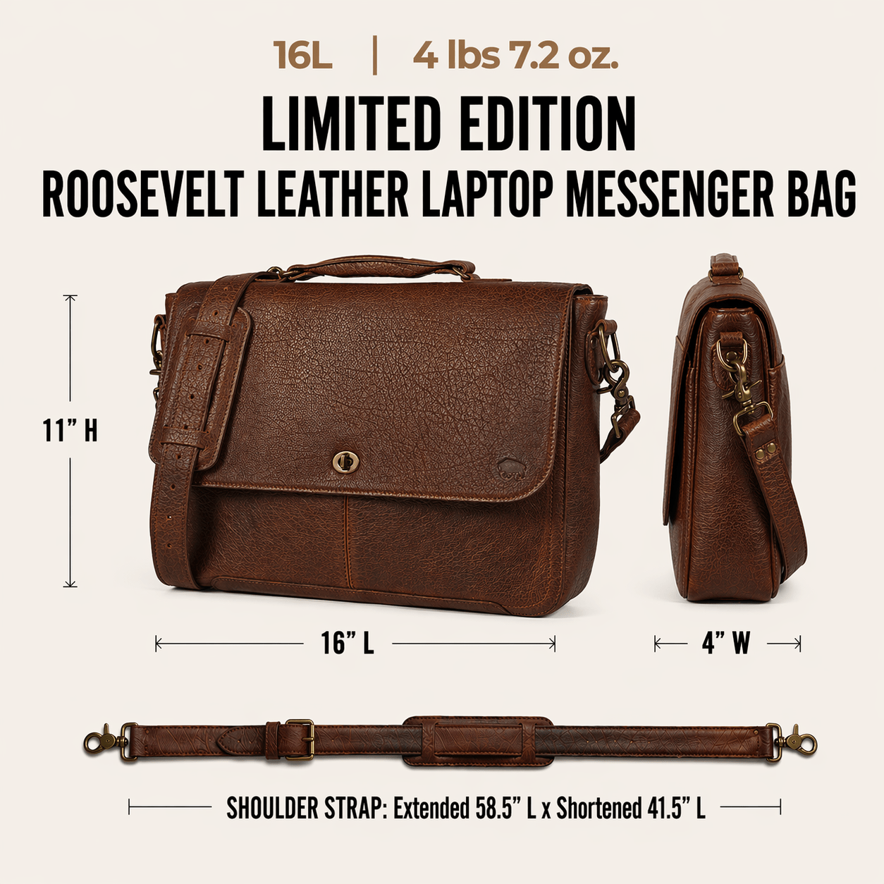 Limited Edition Roosevelt Leather Laptop Messenger Bag dimensions: 16 inches long by 4 inches wide by 11 inches tall. Laptop sleeve 14.25 inches by 8.5 inches. Shoulder strap 58.5 inches extended and 41.5 inches shortened. Weight 4 lbs 3 oz. Leather thickness 1.8 to 2.0 mm.
