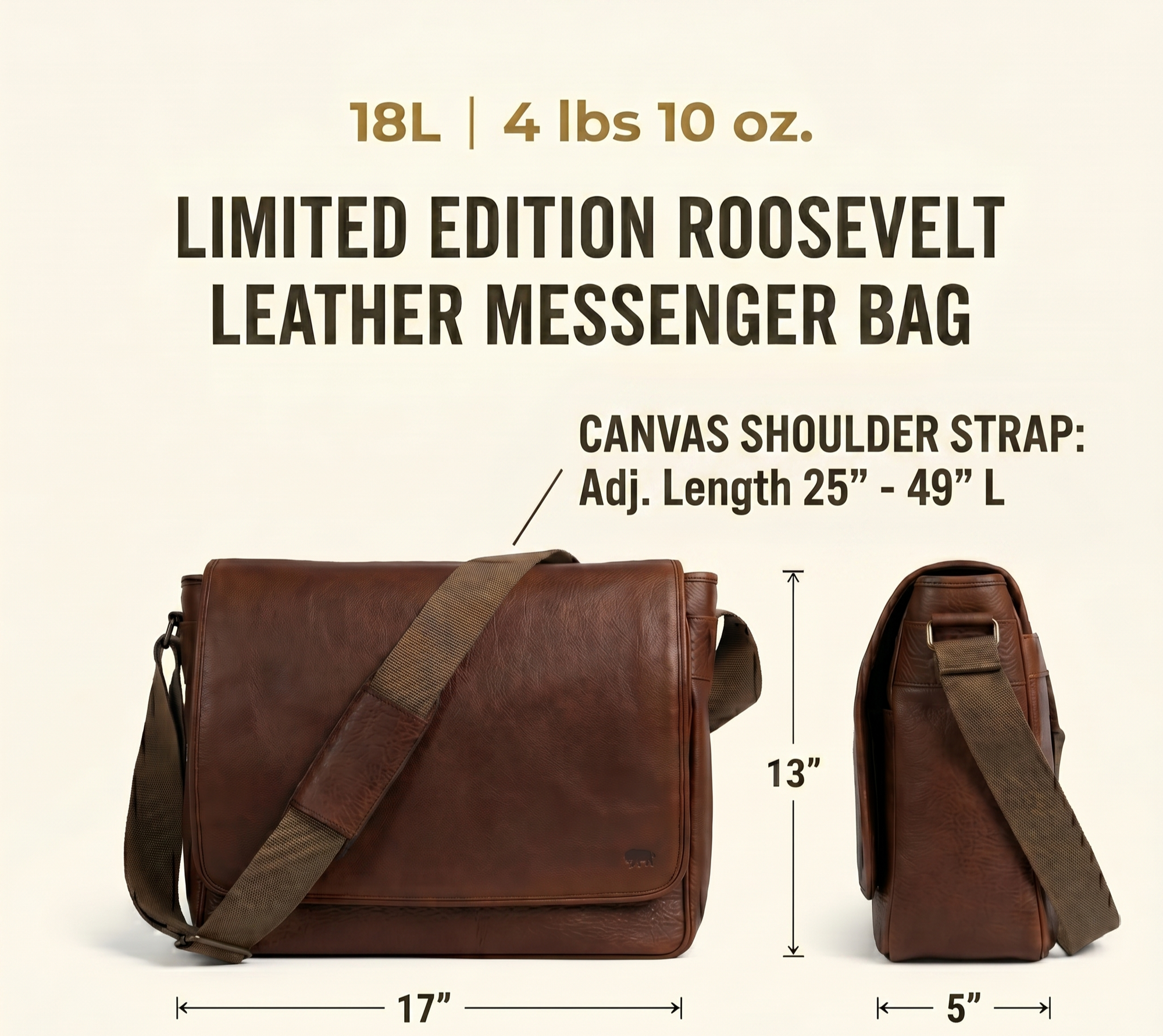 Limited Edition Roosevelt Buffalo Leather Messenger Bag dimensions: 17 inches long by 5 inches wide by 13 inches tall. Laptop sleeve 14 inches by 10 inches. Shoulder strap 49 inches extended and 25 inches shortened. Weight 4 lbs 10 oz. Fits most 15-inch laptop.